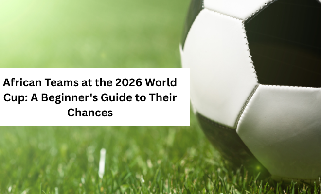 African Teams at the 2026 World Cup: A Beginner’s Guide to Their Chances